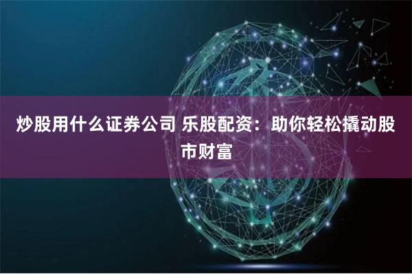 炒股用什么证券公司 乐股配资：助你轻松撬动股市财富