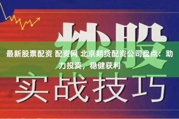 最新股票配资 配资网 北京期货配资公司盘点：助力投资，稳健获利