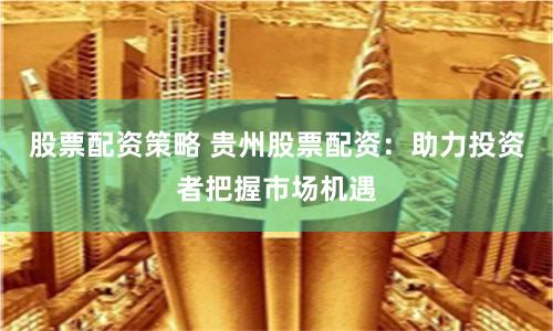 股票配资策略 贵州股票配资：助力投资者把握市场机遇