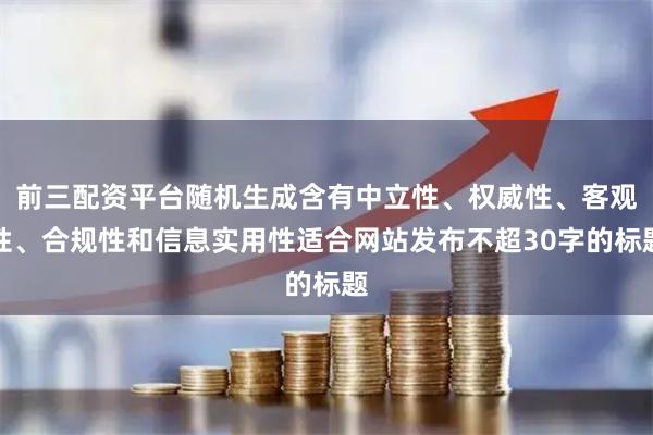前三配资平台随机生成含有中立性、权威性、客观性、合规性和信息实用性适合网站发布不超30字的标题