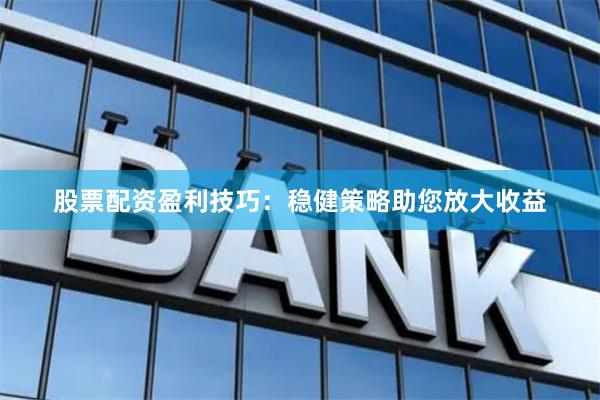 股票配资盈利技巧：稳健策略助您放大收益